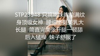 STP23948 只搞嫩妹胸前满纹身顶级女神  腰细坚挺美乳大长腿  简直完美张开腿一顿舔  后入猛操  妹子舒服了