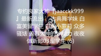 专约良家大神『jaacckk999』最新流出❤️古典舞学妹 白富美留学生 白虎小萝莉 众多骚婊 羡慕大神的钞能力 夜夜做新郎03留学生 (6)