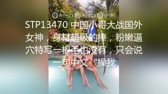 STP13470 中国小哥大战国外女神，身材超级的棒，粉嫩逼穴特写一根毛也没有，只会说一句中文“操我