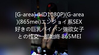 [G-area] (HD1080P)(G-area)(865mei)エンジョイ系SEX好きの巨乳パイパン強欲女子との性交一部始終 865MEI