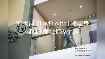 91大神『LovELolita』把全身能插的都让你操个遍