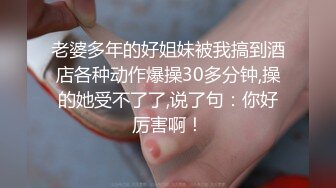 老婆多年的好姐妹被我搞到酒店各种动作爆操30多分钟,操的她受不了了,说了句：你好厉害啊！