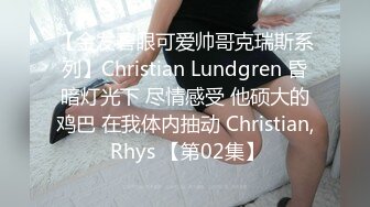 【金发碧眼可爱帅哥克瑞斯系列】Christian Lundgren 昏暗灯光下 尽情感受 他硕大的鸡巴 在我体内抽动 Christian, Rhys 【第02集】