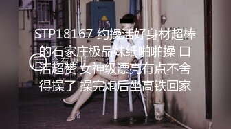 STP18167 约操活好身材超棒的石家庄极品妹纸啪啪操 口活超赞 女神级漂亮有点不舍得操了 操完炮后坐高铁回家