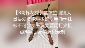 【B哥探花秀】丝袜控眼镜大哥最爱美艳小少妇，手撕丝袜必不可少，开玩笑要用打火机点阴毛，高清源码录制