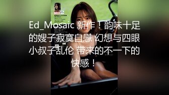 Ed_Mosaic 新作！韵味十足的嫂子寂寞自慰 幻想与四眼小叔子乱伦 带来的不一下的快感！