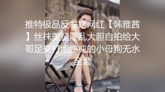 推特极品反差婊网红【韩雅茜】丝袜美腿淫乱大胆自拍给大哥足交打炮纯纯的小母狗无水全套