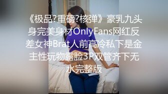 《极品?重磅?核弹》豪乳九头身完美身材OnlyFans网红反差女神Brat人前高冷私下是金主性玩物露脸3P双管齐下无水完整版