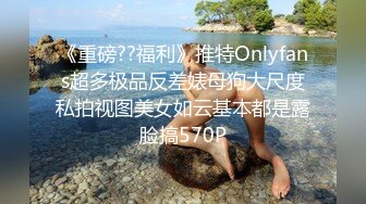 《重磅??福利》推特Onlyfans超多极品反差婊母狗大尺度私拍视图美女如云基本都是露脸搞570P