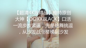 【超清4K版精品】推特原创大神【OOXXBLACK】口活一流步步紧逼，先是艳舞挑逗，从沙发战至楼梯到沙发